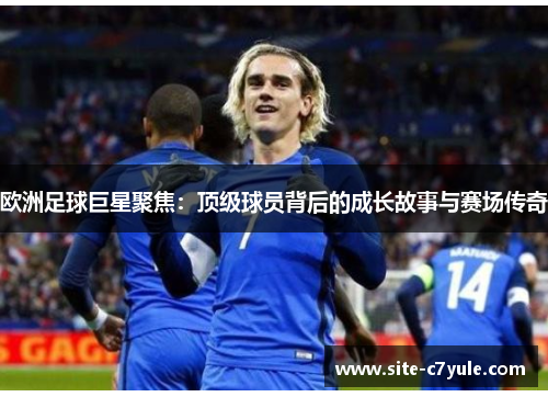 欧洲足球巨星聚焦：顶级球员背后的成长故事与赛场传奇