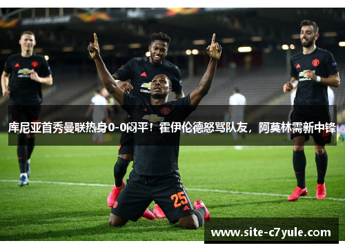 库尼亚首秀曼联热身0-0闷平！霍伊伦德怒骂队友，阿莫林需新中锋