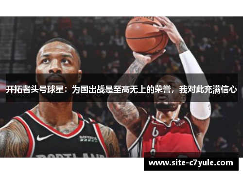 开拓者头号球星：为国出战是至高无上的荣誉，我对此充满信心